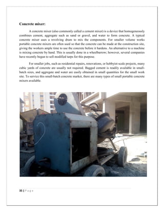 35 | P a g e
Concrete mixer:
A concrete mixer (also commonly called a cement mixer) is a device that homogeneously
combines cement, aggregate such as sand or gravel, and water to form concrete. A typical
concrete mixer uses a revolving drum to mix the components. For smaller volume works
portable concrete mixers are often used so that the concrete can be made at the construction site,
giving the workers ample time to use the concrete before it hardens. An alternative to a machine
is mixing concrete by hand. This is usually done in a wheelbarrow; however, several companies
have recently begun to sell modified tarps for this purpose.
For smaller jobs, such as residential repairs, renovations, or hobbyist-scale projects, many
cubic yards of concrete are usually not required. Bagged cement is readily available in small-
batch sizes, and aggregate and water are easily obtained in small quantities for the small work
site. To service this small-batch concrete market, there are many types of small portable concrete
mixers available.
 