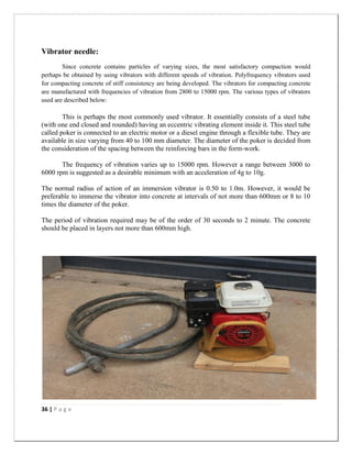 36 | P a g e
Vibrator needle:
Since concrete contains particles of varying sizes, the most satisfactory compaction would
perhaps be obtained by using vibrators with different speeds of vibration. Polyfrequency vibrators used
for compacting concrete of stiff consistency are being developed. The vibrators for compacting concrete
are manufactured with frequencies of vibration from 2800 to 15000 rpm. The various types of vibrators
used are described below:
This is perhaps the most commonly used vibrator. It essentially consists of a steel tube
(with one end closed and rounded) having an eccentric vibrating element inside it. This steel tube
called poker is connected to an electric motor or a diesel engine through a flexible tube. They are
available in size varying from 40 to 100 mm diameter. The diameter of the poker is decided from
the consideration of the spacing between the reinforcing bars in the form-work.
The frequency of vibration varies up to 15000 rpm. However a range between 3000 to
6000 rpm is suggested as a desirable minimum with an acceleration of 4g to 10g.
The normal radius of action of an immersion vibrator is 0.50 to 1.0m. However, it would be
preferable to immerse the vibrator into concrete at intervals of not more than 600mm or 8 to 10
times the diameter of the poker.
The period of vibration required may be of the order of 30 seconds to 2 minute. The concrete
should be placed in layers not more than 600mm high.
 