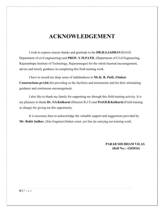 4 | P a g e
ACKNOWLEDGEMENT
I wish to express sincere thanks and gratitude to the DR.H.S.JADHAV(H.O.D.
Department of civil engineering) and PROF. Y.M.PATIL (Department of Civil Engineering,
Rajarambapu Institute of Technology, Rajaramnagar) for the whole hearted encouragement,
advice and timely guidance in completing this field training work.
I have to record my deep sense of indebtedness to Mr.K. R. Patil, (Omkar
Constructions pvt.ltd.)for providing us the facilities and instruments and for their stimulating
guidance and continuous encouragement.
I also like to thank my family for supporting me through this field training activity. It is
my pleasure to thank Dr. S.S.Kulkarni (Director R.I.T) and Prof.D.B.Kulkarni (Field training
in charge) for giving me this opportunity.
It is necessary here to acknowledge the valuable support and suggestions provided by
Mr. Rohit Jadhav, (Site Engineer,Omkar const. pvt lim.)in carrying out training work.
PARAB SHUBHAM VILAS
(Roll No.: -1202016)
 