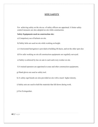 42 | P a g e
SITE SAFETY
For achieving safety on the site no. of safety officers are appointed. A better safety
control measures are also adopted on site while construction.
Safety Equipments used on construction site:
a) Compulsory use of helmets on site.
b) Safety belts are used on site while working on height.
c) A horizontal barrigation is provided at building lift ducts, and on the other spot also
d) For safer working on site all construction equipments are regularly surveyed.
e) Safety is enforced by law on sate to each and every worker on site.
f) A trained operators are appointed at crane and other construction equipments.
g) Hand gloves are used as safety tool.
h) A safety sign boards are also provided on site with a much higher density.
i) Safety nets are used to held the materials that fall down during work.
j) Fire Extinguisher.
 