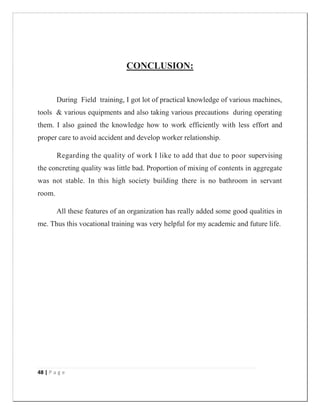 48 | P a g e
CONCLUSION:
During Field training, I got lot of practical knowledge of various machines,
tools & various equipments and also taking various precautions during operating
them. I also gained the knowledge how to work efficiently with less effort and
proper care to avoid accident and develop worker relationship.
Regarding the quality of work I like to add that due to poor supervising
the concreting quality was little bad. Proportion of mixing of contents in aggregate
was not stable. In this high society building there is no bathroom in servant
room.
All these features of an organization has really added some good qualities in
me. Thus this vocational training was very helpful for my academic and future life.
 