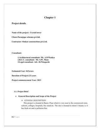 6 | P a g e
Chapter 1
Project details
Name of the project: Crystal tower
Client:Paranjape schemes pvt.ltd.
Contractor: Omkar constructions pvt.Ltd.
Consultant:
1.Architectural consultant- Mr. A B Waidya
2.R.C.C. consultant- Mr. S.W. Mone
3.Legal consultant- Adv. H.P.Koparde
Estimated Cost: 18.5crore
Duration of Project:2.5 years
Project commencement Year: 2013
1.1. Project Brief
 General Description and Scope of the Project
 GENERAL DESCRIPTION:
This project is situated in Baner, Pune which is very near to the commercial zone,
schools, colleges, hospitals, bus stand etc. The site is situated in nature‟s beauty i.e it
has fresh air and is pollution free.
 