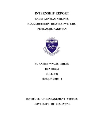 INTERNSHIP REPORT
SAUDI ARABIAN AIRLINES
(G.S.A SOUTHERN TRAVELS PVT. LTD.)
PESHAWAR, PAKISTAN
M. AAMER WAQAS IDREES
BBA (Hons.)
ROLL # 02
SESSION 2010-14
INSTITUTE OF MANAGEMENT STUDIES
UNIVERSITY OF PESHAWAR
 