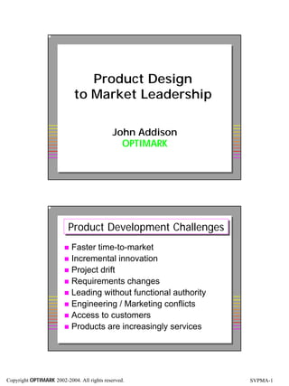 Product Design
                            to Market Leadership

                                             John Addison
                                               OPTIMARK

                                                     Copyright OPTIMARK   1




                          Product Development Challenges
                          Product Development Challenges
                        ! Faster time-to-market
                        ! Incremental innovation
                        ! Project drift
                        ! Requirements changes
                        ! Leading without functional authority
                        ! Engineering / Marketing conflicts
                        ! Access to customers
                        ! Products are increasingly services

                                                     Copyright OPTIMARK   2




Copyright OPTIMARK 2002-2004. All rights reserved.                            SVPMA-1
 