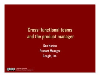 Cross-functional teams
                  and the product manager
                                   Ken Norton
                                Product Manager
                                  Google, Inc.


Creative Commons
Attribution-NonCommercial-2.5
 