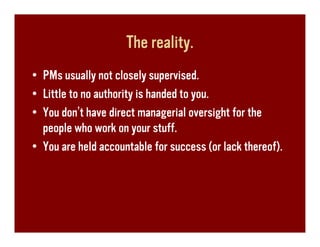 The reality.
• PMs usually not closely supervised.
• Little to no authority is handed to you.
• You don’t have direct managerial oversight for the
  people who work on your stuff.
• You are held accountable for success (or lack thereof).
 