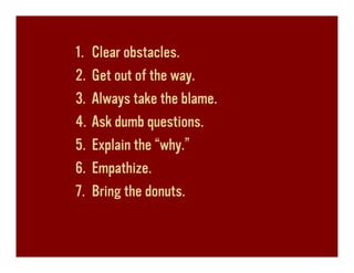1.   Clear obstacles.
2.   Get out of the way.
3.   Always take the blame.
4.   Ask dumb questions.
5.   Explain the “why.”
6.   Empathize.
7.   Bring the donuts.
 