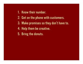 1.   Know their number.
2.   Get on the phone with customers.
3.   Make promises so they don’t have to.
4.   Help them be creative.
5.   Bring the donuts.
 