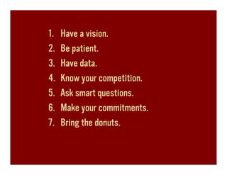 1.   Have a vision.
2.   Be patient.
3.   Have data.
4.   Know your competition.
5.   Ask smart questions.
6.   Make your commitments.
7.   Bring the donuts.
 
