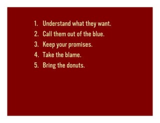 1.   Understand what they want.
2.   Call them out of the blue.
3.   Keep your promises.
4.   Take the blame.
5.   Bring the donuts.
 