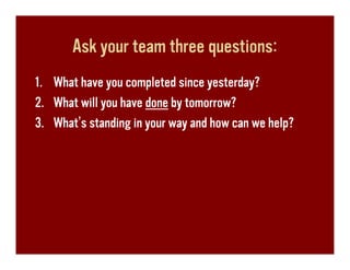 Ask your team three questions:
1. What have you completed since yesterday?
2. What will you have done by tomorrow?
3. What’s standing in your way and how can we help?
 