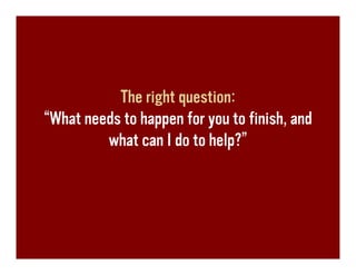 The right question:
“What needs to happen for you to finish, and
         what can I do to help?”
 