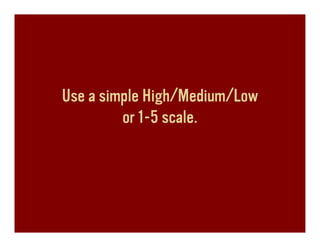 Use a simple High/Medium/Low
         or 1-5 scale.
 