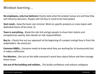 Mindset learning…

No employees, only true believers Clearly state what the product values are and how they
will influence decisions. People with full buy-in need to be hand picked.

Start small… Keep the team size minimal. Work on specific products or cross-topics with
dedicated teams of ten (max. 2)

Team is everything… Break the role SLA and get people to share their talents and
competencies openly, then decide on role responsibilities

Buy in… Clearly line out our approach at the beginning of a project and get buy in from the
stakeholders. No shortcuts!

Common MBOs… Everyone needs to know what they are working for. Its bureaucratic but
it makes a difference

Pre Mortem… Get out on the table everyone’s worst fears about failure and then manage
those issues

Get out of the building and validate… This builds confidence and reduces ambiguity

© 2011 SAP AG. All rights reserved.                                           Confidential   56
 