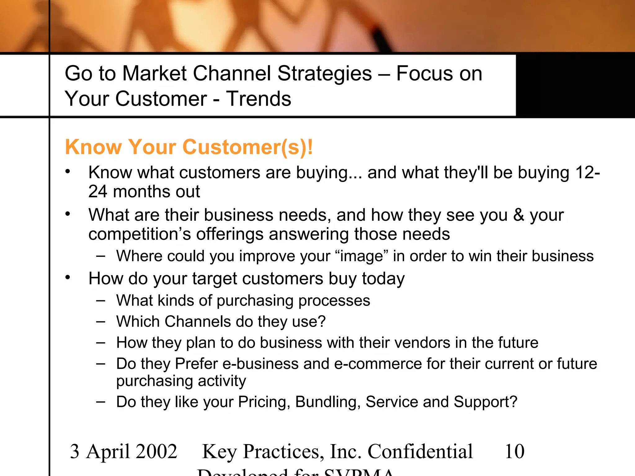 Go to Market Channel Strategies – Focus on
Your Customer - Trends

Know Your Customer(s)!
•   Know what customers are buying... and what they'll be buying 12-
    24 months out
•   What are their business needs, and how they see you & your
    competition’s offerings answering those needs
    – Where could you improve your “image” in order to win their business
•   How do your target customers buy today
    – What kinds of purchasing processes
    – Which Channels do they use?
    – How they plan to do business with their vendors in the future
    – Do they Prefer e-business and e-commerce for their current or future
      purchasing activity
    – Do they like your Pricing, Bundling, Service and Support?


3 April 2002      Key Practices, Inc. Confidential          10
 