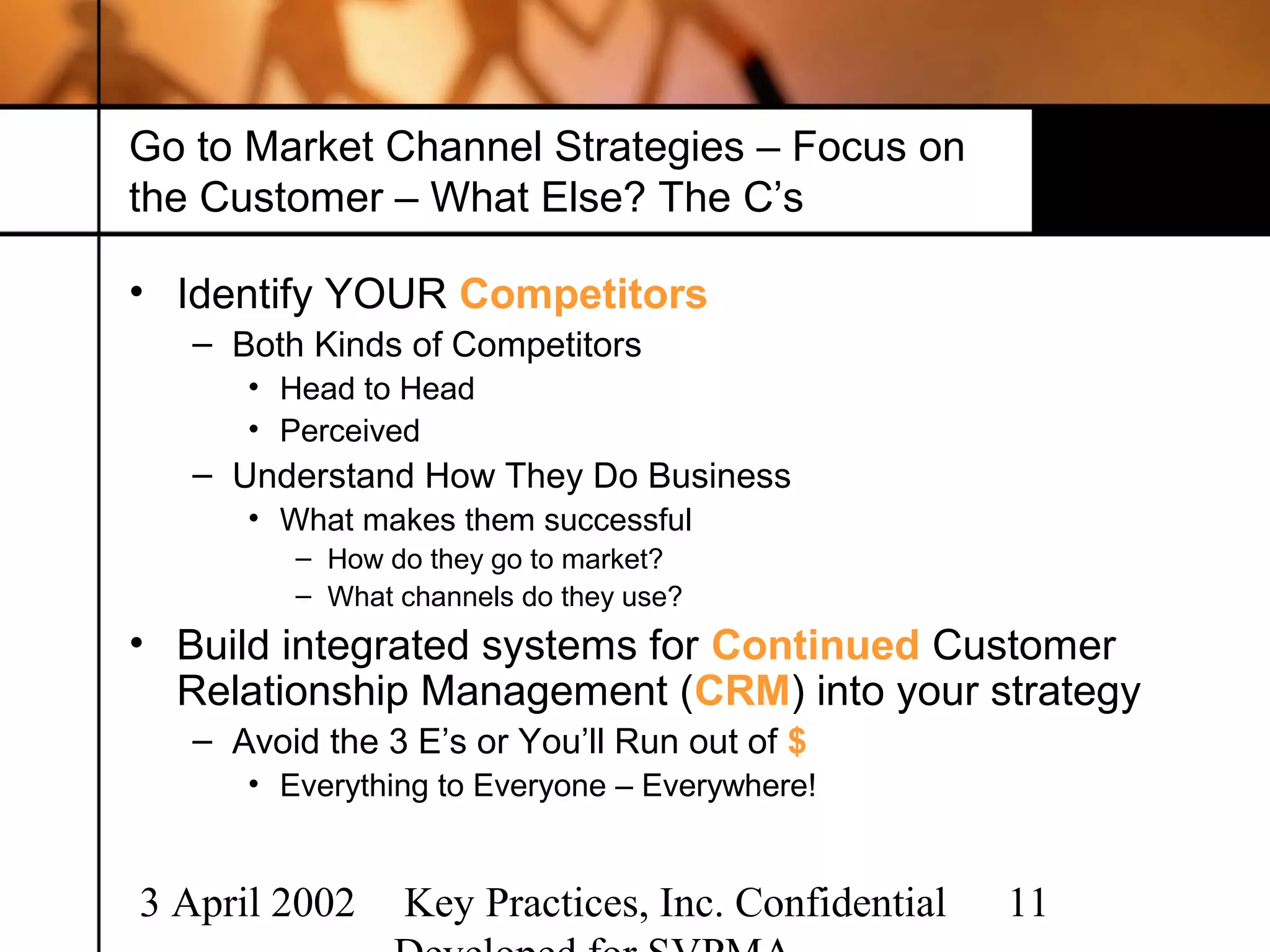 Go to Market Channel Strategies – Focus on
the Customer – What Else? The C’s

• Identify YOUR Competitors
   – Both Kinds of Competitors
      • Head to Head
      • Perceived
   – Understand How They Do Business
      • What makes them successful
         – How do they go to market?
         – What channels do they use?
• Build integrated systems for Continued Customer
  Relationship Management (CRM) into your strategy
   – Avoid the 3 E’s or You’ll Run out of $
      • Everything to Everyone – Everywhere!


3 April 2002    Key Practices, Inc. Confidential   11
 