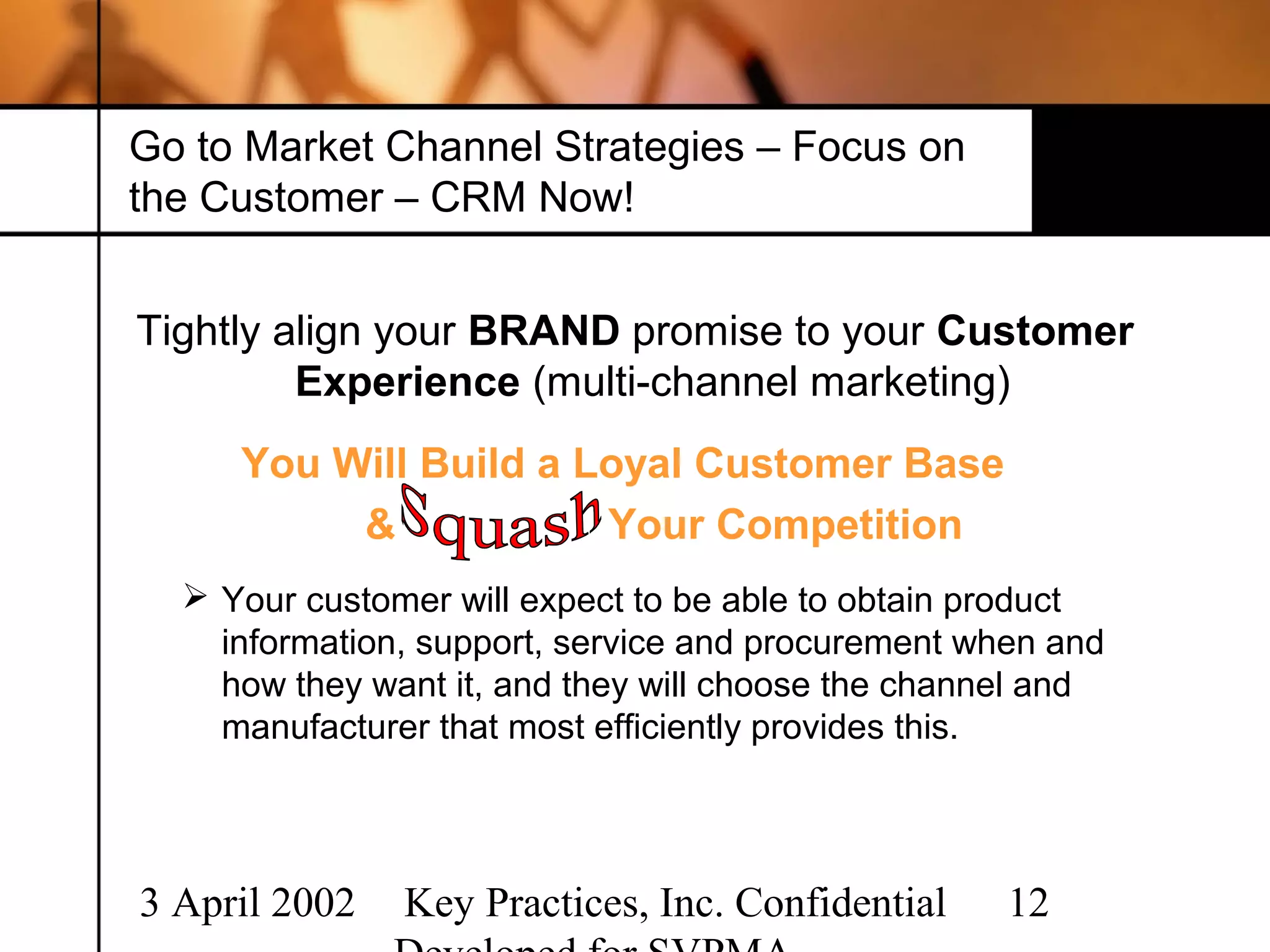 Go to Market Channel Strategies – Focus on
the Customer – CRM Now!


Tightly align your BRAND promise to your Customer
         Experience (multi-channel marketing)
     You Will Build a Loyal Customer Base
          &            Your Competition
   Your customer will expect to be able to obtain product
    information, support, service and procurement when and
    how they want it, and they will choose the channel and
    manufacturer that most efficiently provides this.




3 April 2002   Key Practices, Inc. Confidential     12
 