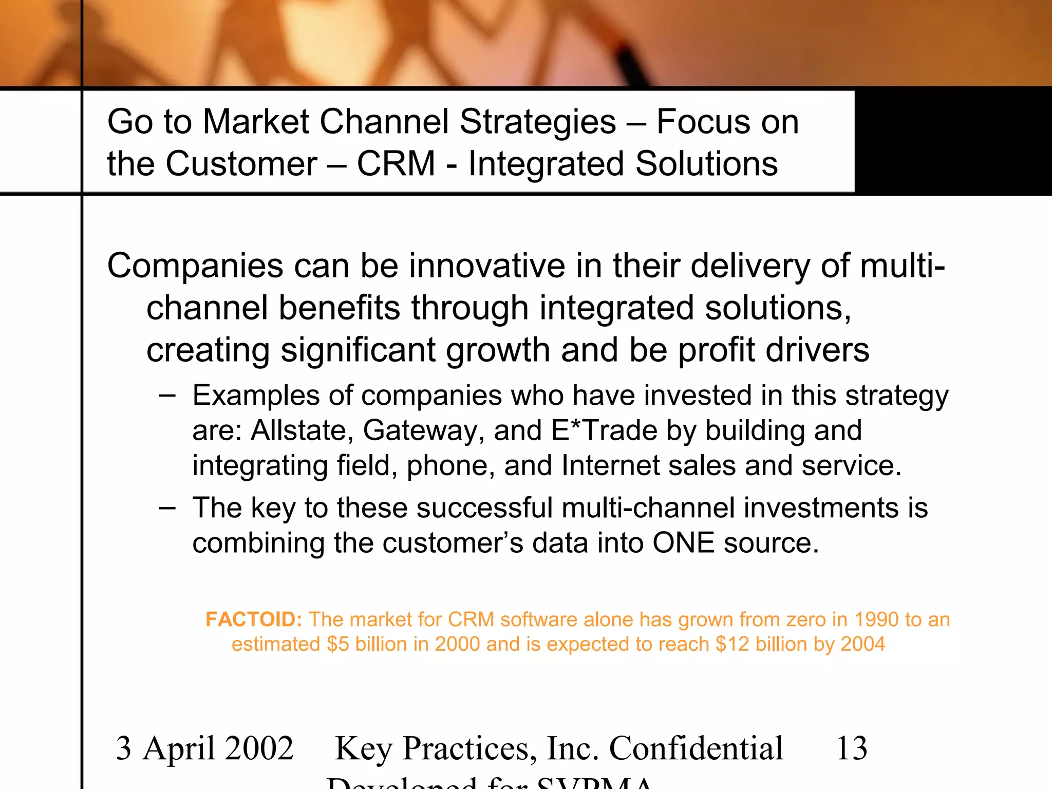 Go to Market Channel Strategies – Focus on
the Customer – CRM - Integrated Solutions

Companies can be innovative in their delivery of multi-
  channel benefits through integrated solutions,
  creating significant growth and be profit drivers
   – Examples of companies who have invested in this strategy
     are: Allstate, Gateway, and E*Trade by building and
     integrating field, phone, and Internet sales and service.
   – The key to these successful multi-channel investments is
     combining the customer’s data into ONE source.

      FACTOID: The market for CRM software alone has grown from zero in 1990 to an
        estimated $5 billion in 2000 and is expected to reach $12 billion by 2004




3 April 2002       Key Practices, Inc. Confidential                   13
 