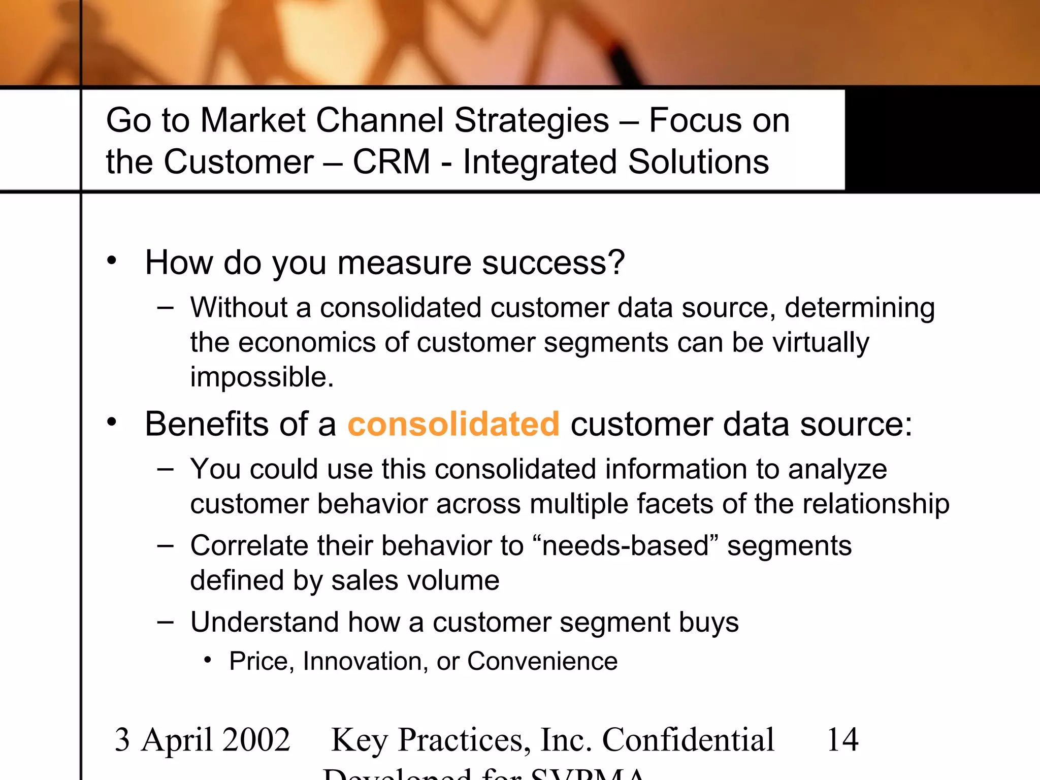 Go to Market Channel Strategies – Focus on
the Customer – CRM - Integrated Solutions

• How do you measure success?
   – Without a consolidated customer data source, determining
     the economics of customer segments can be virtually
     impossible.
• Benefits of a consolidated customer data source:
   – You could use this consolidated information to analyze
     customer behavior across multiple facets of the relationship
   – Correlate their behavior to “needs-based” segments
     defined by sales volume
   – Understand how a customer segment buys
      • Price, Innovation, or Convenience


3 April 2002    Key Practices, Inc. Confidential       14
 