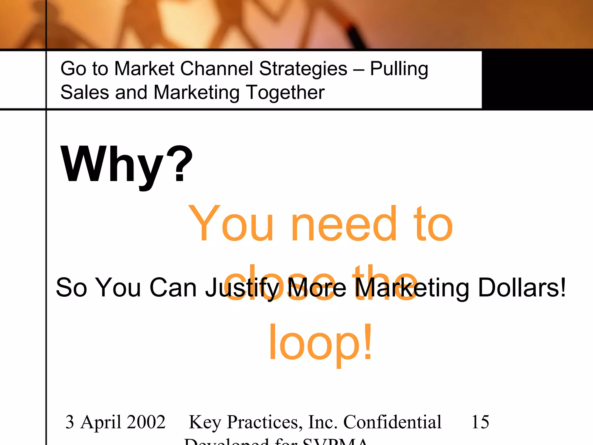 Go to Market Channel Strategies – Pulling
Sales and Marketing Together



Why?
         You need to
So You Can Justify More the
            close Marketing Dollars!
                 loop!
3 April 2002   Key Practices, Inc. Confidential   15
 