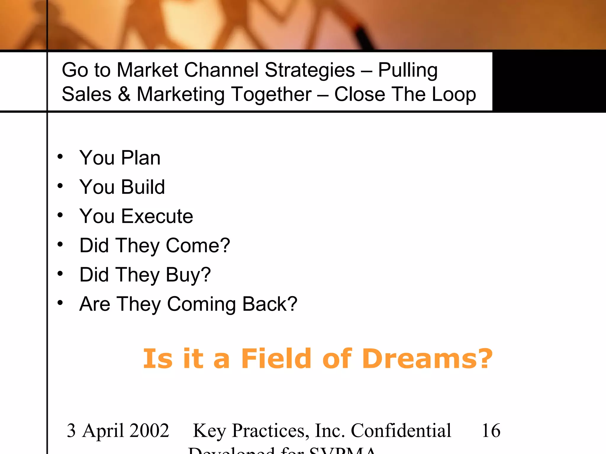 Go to Market Channel Strategies – Pulling
Sales & Marketing Together – Close The Loop


•    You Plan
•    You Build
•    You Execute
•    Did They Come?
•    Did They Buy?
•    Are They Coming Back?

            Is it a Field of Dreams?

    3 April 2002   Key Practices, Inc. Confidential   16
 