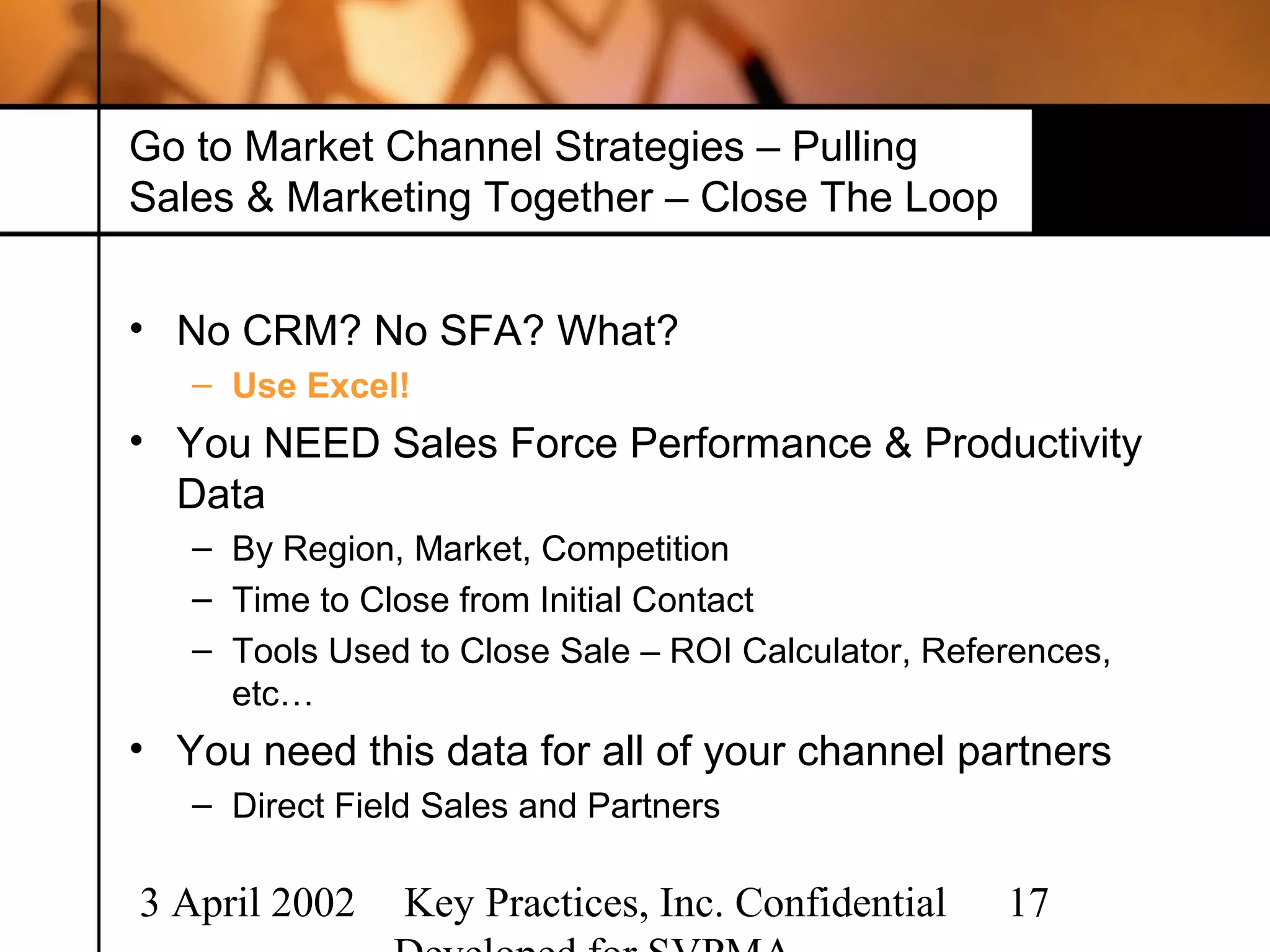 Go to Market Channel Strategies – Pulling
Sales & Marketing Together – Close The Loop


• No CRM? No SFA? What?
   – Use Excel!
• You NEED Sales Force Performance & Productivity
  Data
   – By Region, Market, Competition
   – Time to Close from Initial Contact
   – Tools Used to Close Sale – ROI Calculator, References,
     etc…
• You need this data for all of your channel partners
   – Direct Field Sales and Partners

3 April 2002    Key Practices, Inc. Confidential    17
 
