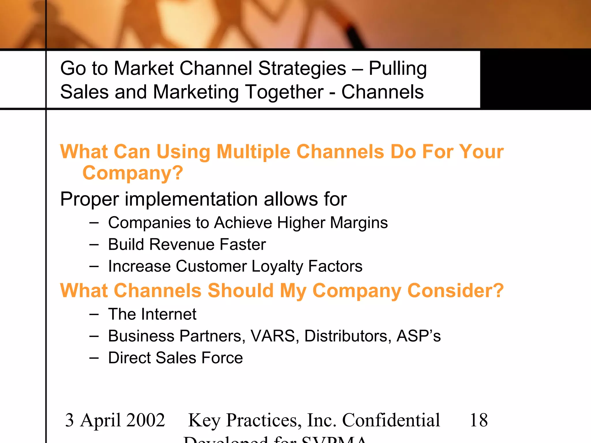 Go to Market Channel Strategies – Pulling
Sales and Marketing Together - Channels


What Can Using Multiple Channels Do For Your
  Company?
Proper implementation allows for
   – Companies to Achieve Higher Margins
   – Build Revenue Faster
   – Increase Customer Loyalty Factors
What Channels Should My Company Consider?
   – The Internet
   – Business Partners, VARS, Distributors, ASP’s
   – Direct Sales Force


3 April 2002   Key Practices, Inc. Confidential     18
 
