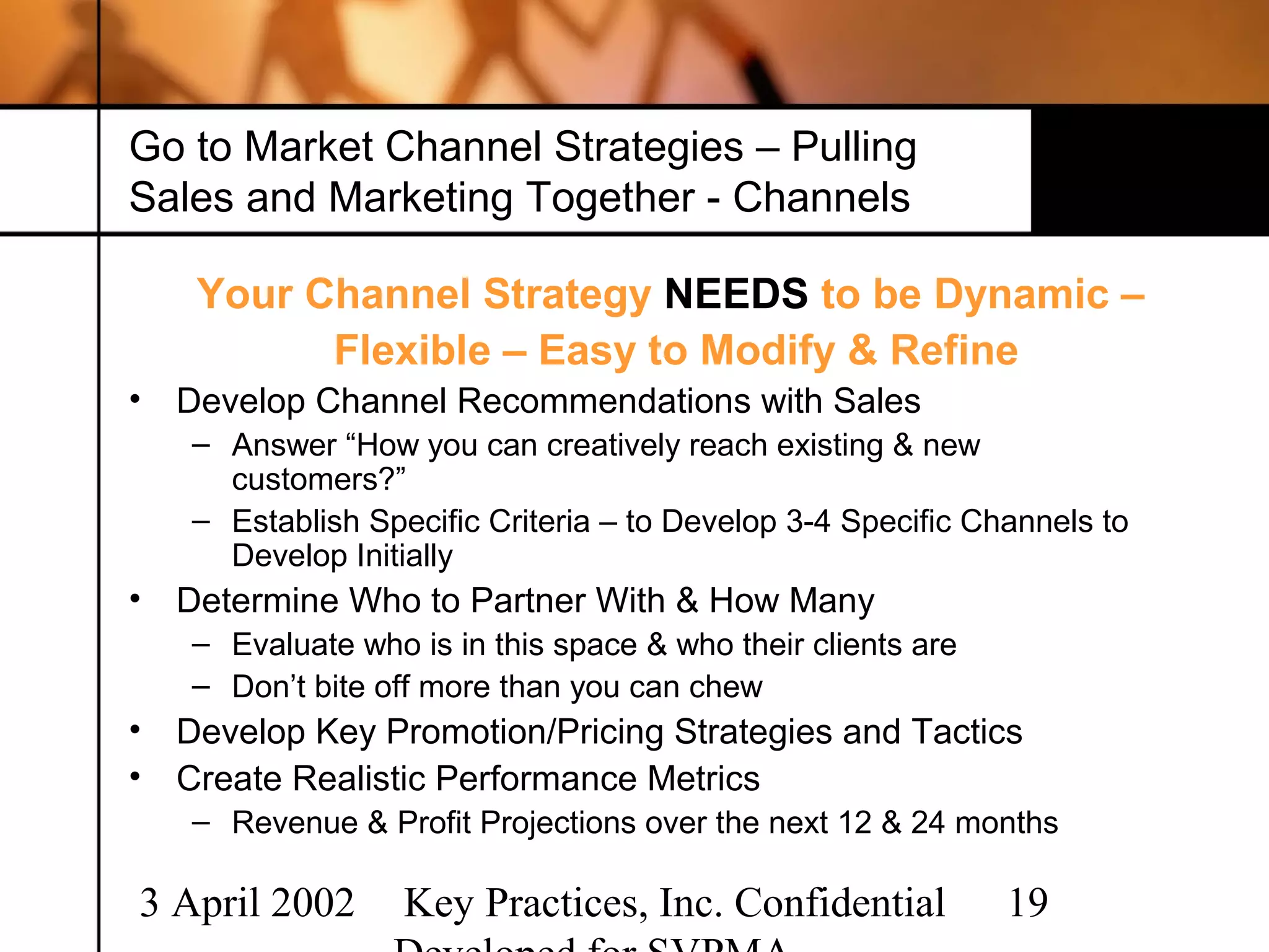 Go to Market Channel Strategies – Pulling
Sales and Marketing Together - Channels

     Your Channel Strategy NEEDS to be Dynamic –
           Flexible – Easy to Modify & Refine
•   Develop Channel Recommendations with Sales
    – Answer “How you can creatively reach existing & new
      customers?”
    – Establish Specific Criteria – to Develop 3-4 Specific Channels to
      Develop Initially
•   Determine Who to Partner With & How Many
    – Evaluate who is in this space & who their clients are
    – Don’t bite off more than you can chew
•   Develop Key Promotion/Pricing Strategies and Tactics
•   Create Realistic Performance Metrics
    – Revenue & Profit Projections over the next 12 & 24 months

3 April 2002       Key Practices, Inc. Confidential           19
 