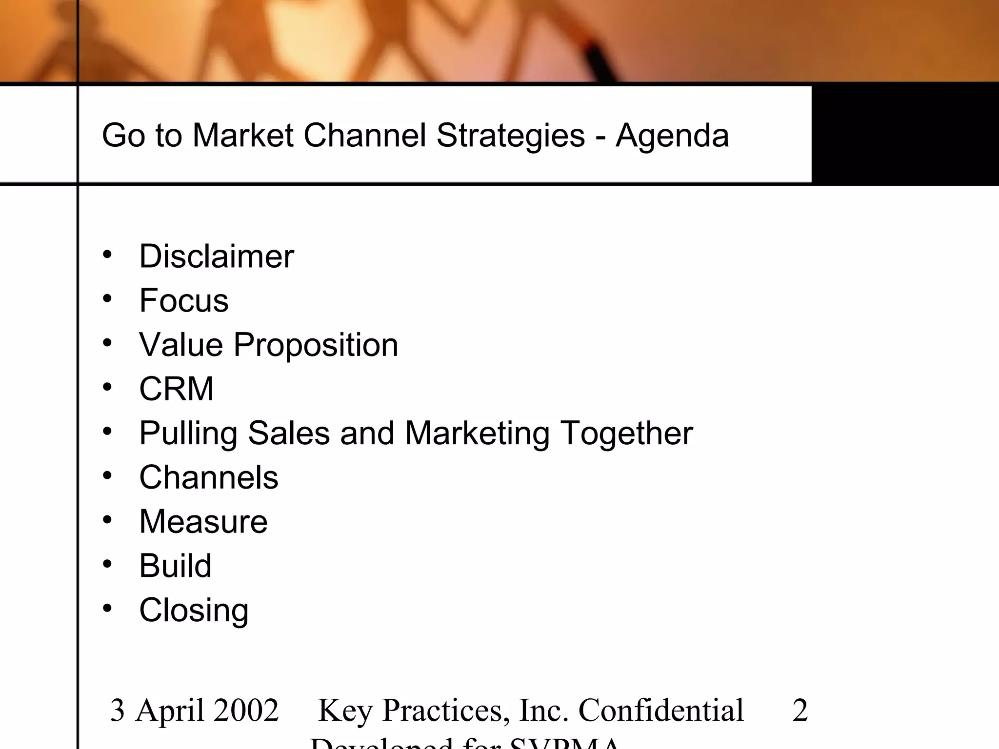 Go to Market Channel Strategies - Agenda


•   Disclaimer
•   Focus
•   Value Proposition
•   CRM
•   Pulling Sales and Marketing Together
•   Channels
•   Measure
•   Build
•   Closing

3 April 2002   Key Practices, Inc. Confidential   2
 