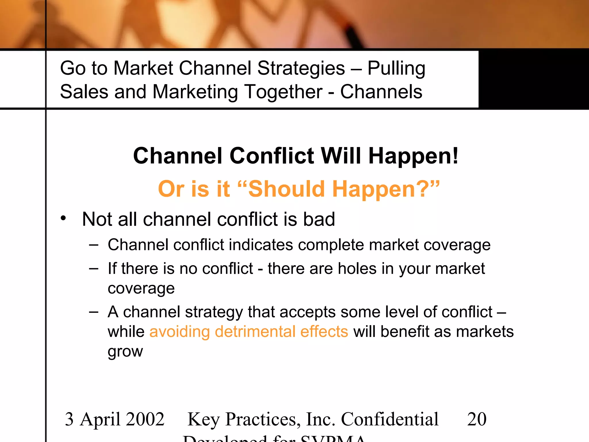 Go to Market Channel Strategies – Pulling
Sales and Marketing Together - Channels


         Channel Conflict Will Happen!
           Or is it “Should Happen?”
• Not all channel conflict is bad
   – Channel conflict indicates complete market coverage
   – If there is no conflict - there are holes in your market
     coverage
   – A channel strategy that accepts some level of conflict –
     while avoiding detrimental effects will benefit as markets
     grow



3 April 2002    Key Practices, Inc. Confidential        20
 