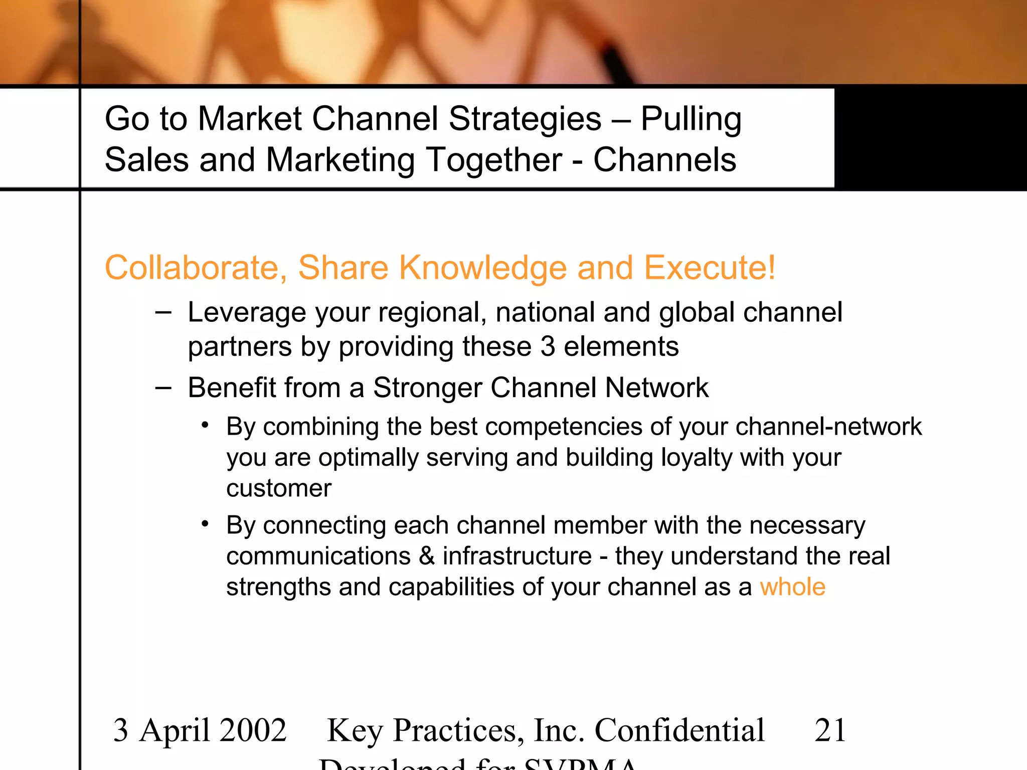 Go to Market Channel Strategies – Pulling
Sales and Marketing Together - Channels


Collaborate, Share Knowledge and Execute!
   – Leverage your regional, national and global channel
     partners by providing these 3 elements
   – Benefit from a Stronger Channel Network
      • By combining the best competencies of your channel-network
        you are optimally serving and building loyalty with your
        customer
      • By connecting each channel member with the necessary
        communications & infrastructure - they understand the real
        strengths and capabilities of your channel as a whole




3 April 2002    Key Practices, Inc. Confidential         21
 
