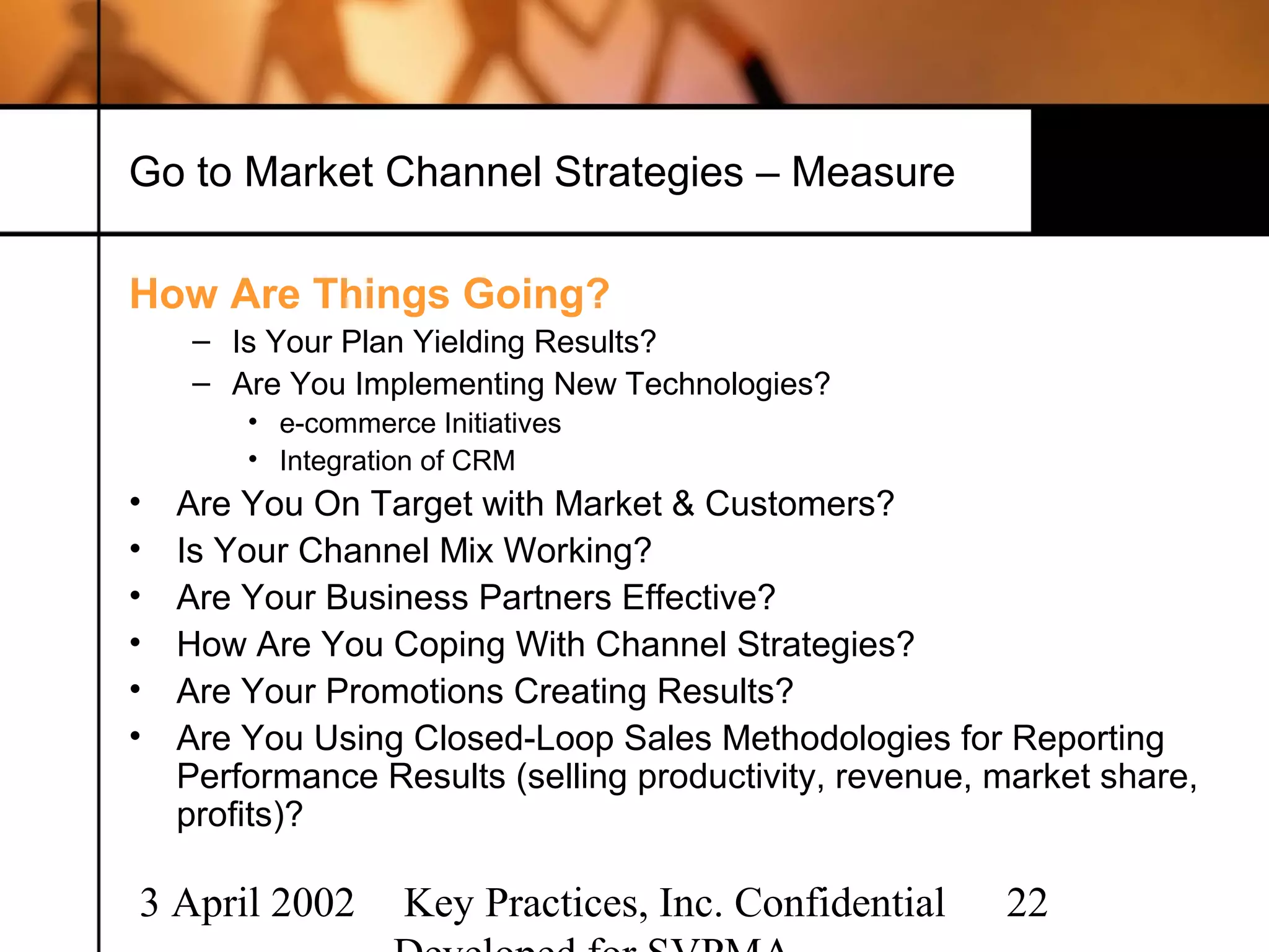 Go to Market Channel Strategies – Measure

How Are Things Going?
     – Is Your Plan Yielding Results?
     – Are You Implementing New Technologies?
        • e-commerce Initiatives
        • Integration of CRM
•   Are You On Target with Market & Customers?
•   Is Your Channel Mix Working?
•   Are Your Business Partners Effective?
•   How Are You Coping With Channel Strategies?
•   Are Your Promotions Creating Results?
•   Are You Using Closed-Loop Sales Methodologies for Reporting
    Performance Results (selling productivity, revenue, market share,
    profits)?

3 April 2002       Key Practices, Inc. Confidential     22
 