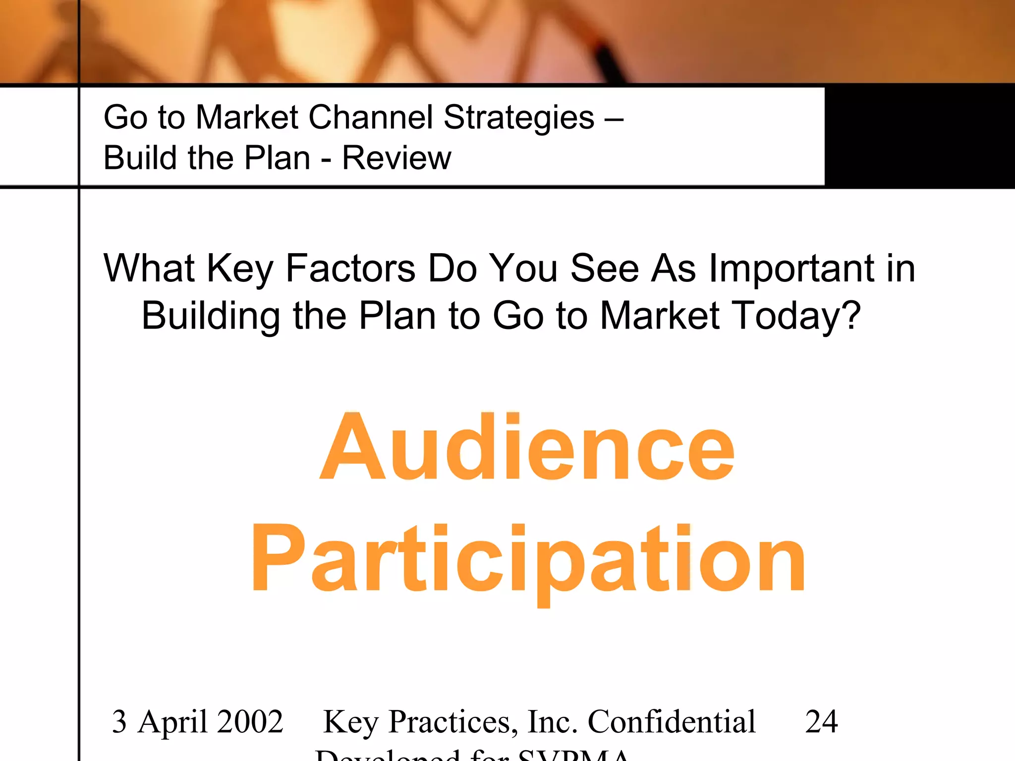 Go to Market Channel Strategies –
Build the Plan - Review


What Key Factors Do You See As Important in
 Building the Plan to Go to Market Today?


          Audience
         Participation
3 April 2002   Key Practices, Inc. Confidential   24
 