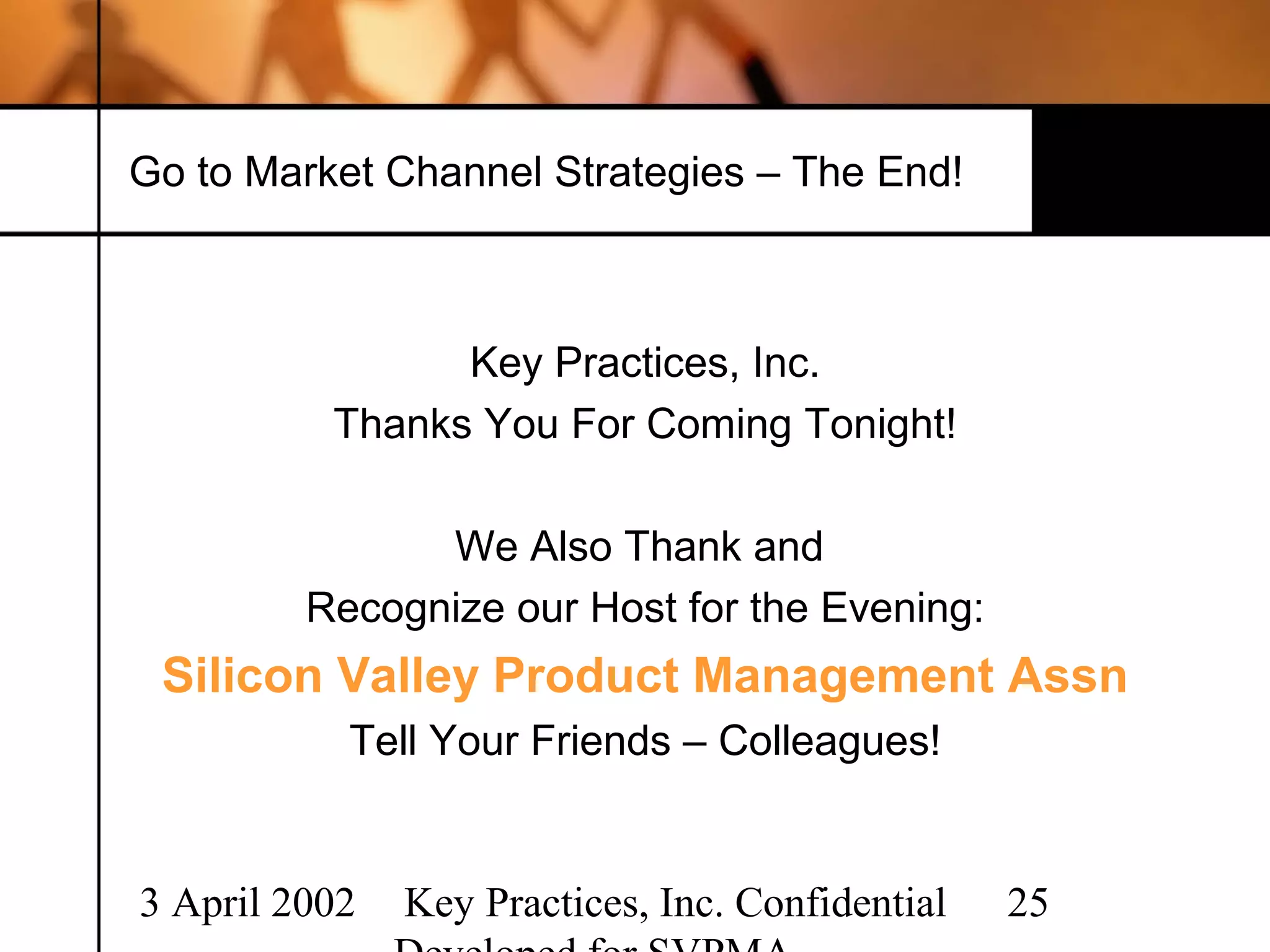 Go to Market Channel Strategies – The End!



                Key Practices, Inc.
          Thanks You For Coming Tonight!

               We Also Thank and
         Recognize our Host for the Evening:
 Silicon Valley Product Management Assn
           Tell Your Friends – Colleagues!


3 April 2002   Key Practices, Inc. Confidential   25
 