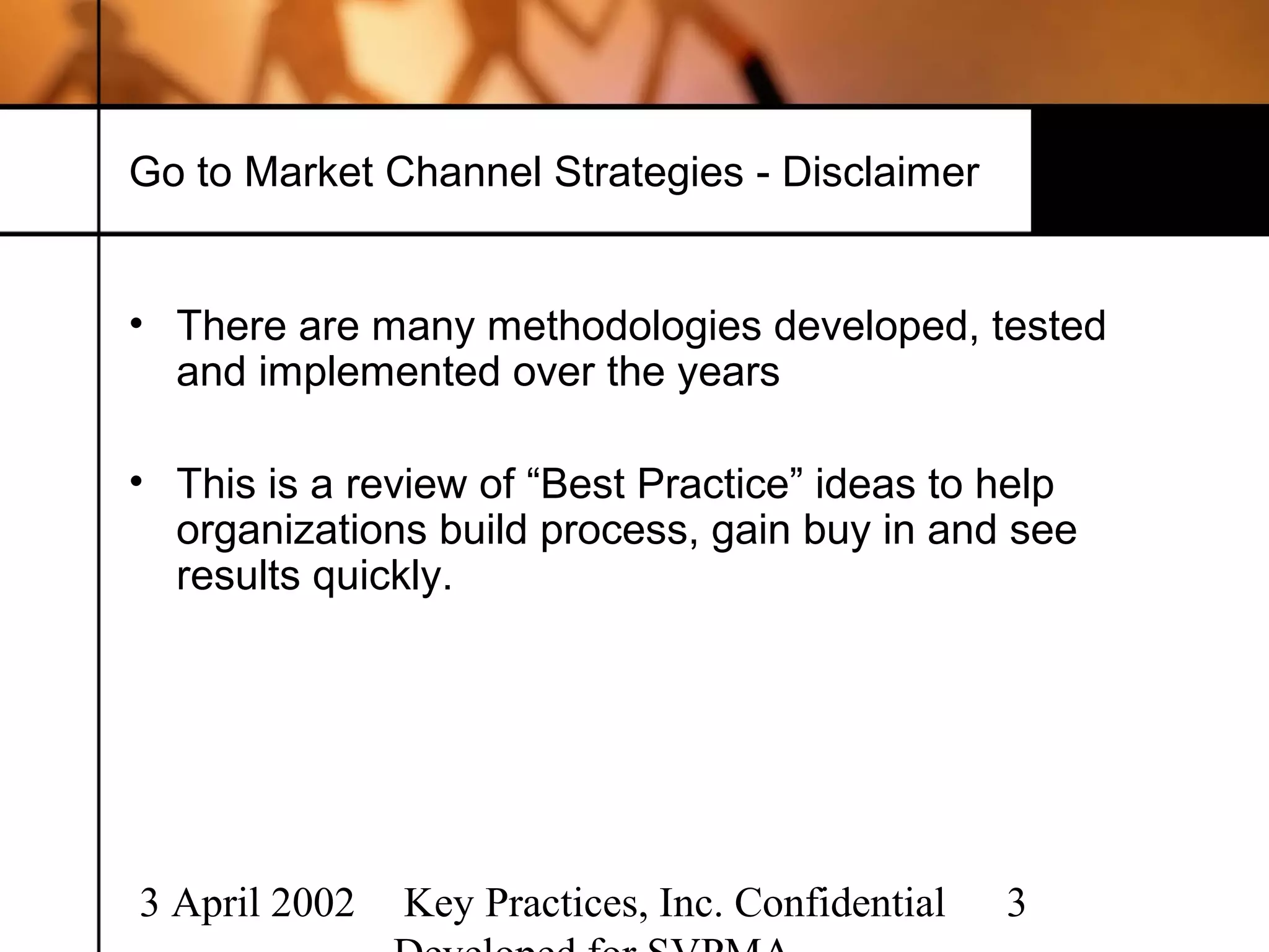 Go to Market Channel Strategies - Disclaimer


• There are many methodologies developed, tested
  and implemented over the years

• This is a review of “Best Practice” ideas to help
  organizations build process, gain buy in and see
  results quickly.




3 April 2002   Key Practices, Inc. Confidential   3
 