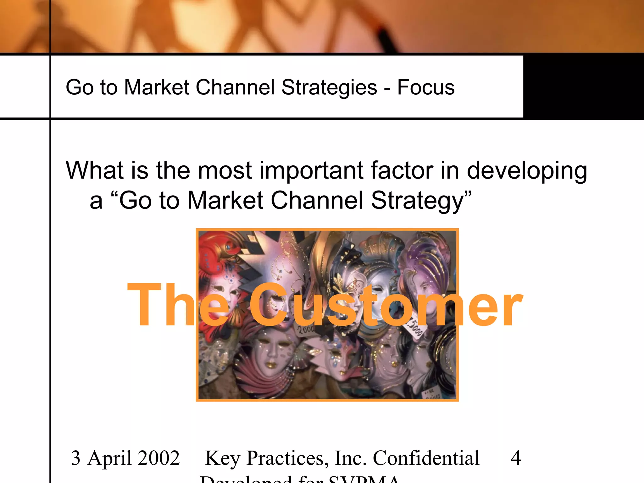 Go to Market Channel Strategies - Focus


What is the most important factor in developing
 a “Go to Market Channel Strategy”




            ?
      The Customer

3 April 2002   Key Practices, Inc. Confidential   4
 