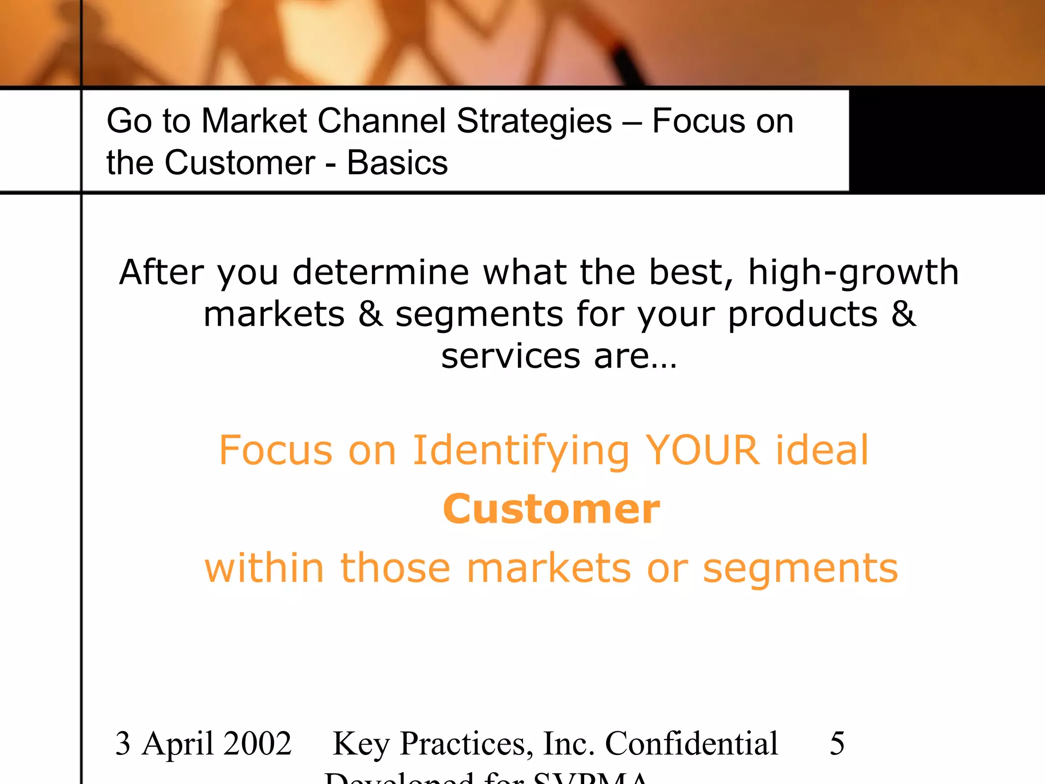 Go to Market Channel Strategies – Focus on
the Customer - Basics


After you determine what the best, high-growth
     markets & segments for your products &
                  services are…

     Focus on Identifying YOUR ideal
                 Customer
     within those markets or segments



3 April 2002   Key Practices, Inc. Confidential   5
 