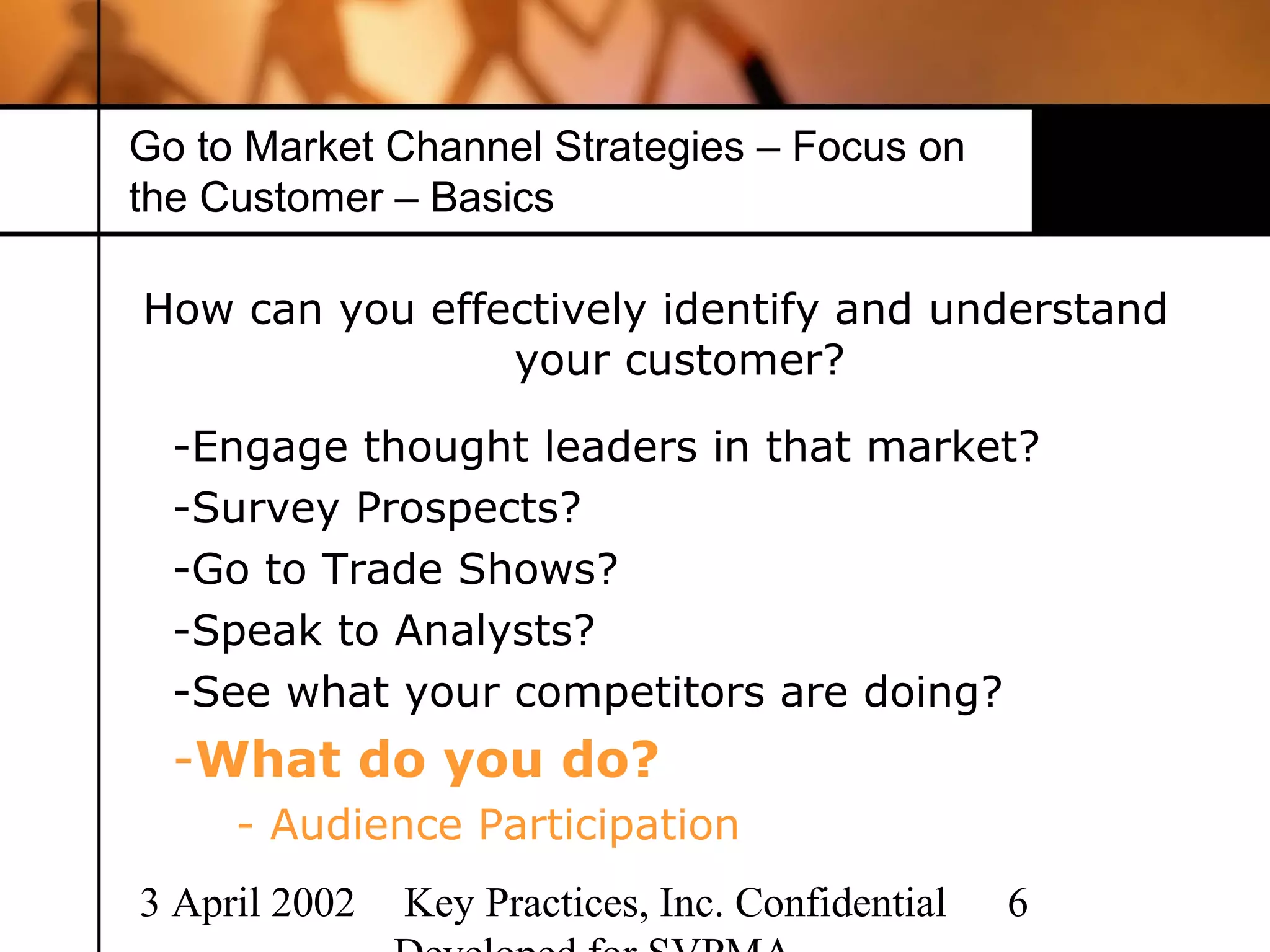 Go to Market Channel Strategies – Focus on
the Customer – Basics

How can you effectively identify and understand
                your customer?

  -Engage thought leaders in that market?
  -Survey Prospects?
  -Go to Trade Shows?
  -Speak to Analysts?
  -See what your competitors are doing?
  -What do you do?
     - Audience Participation
3 April 2002   Key Practices, Inc. Confidential   6
 