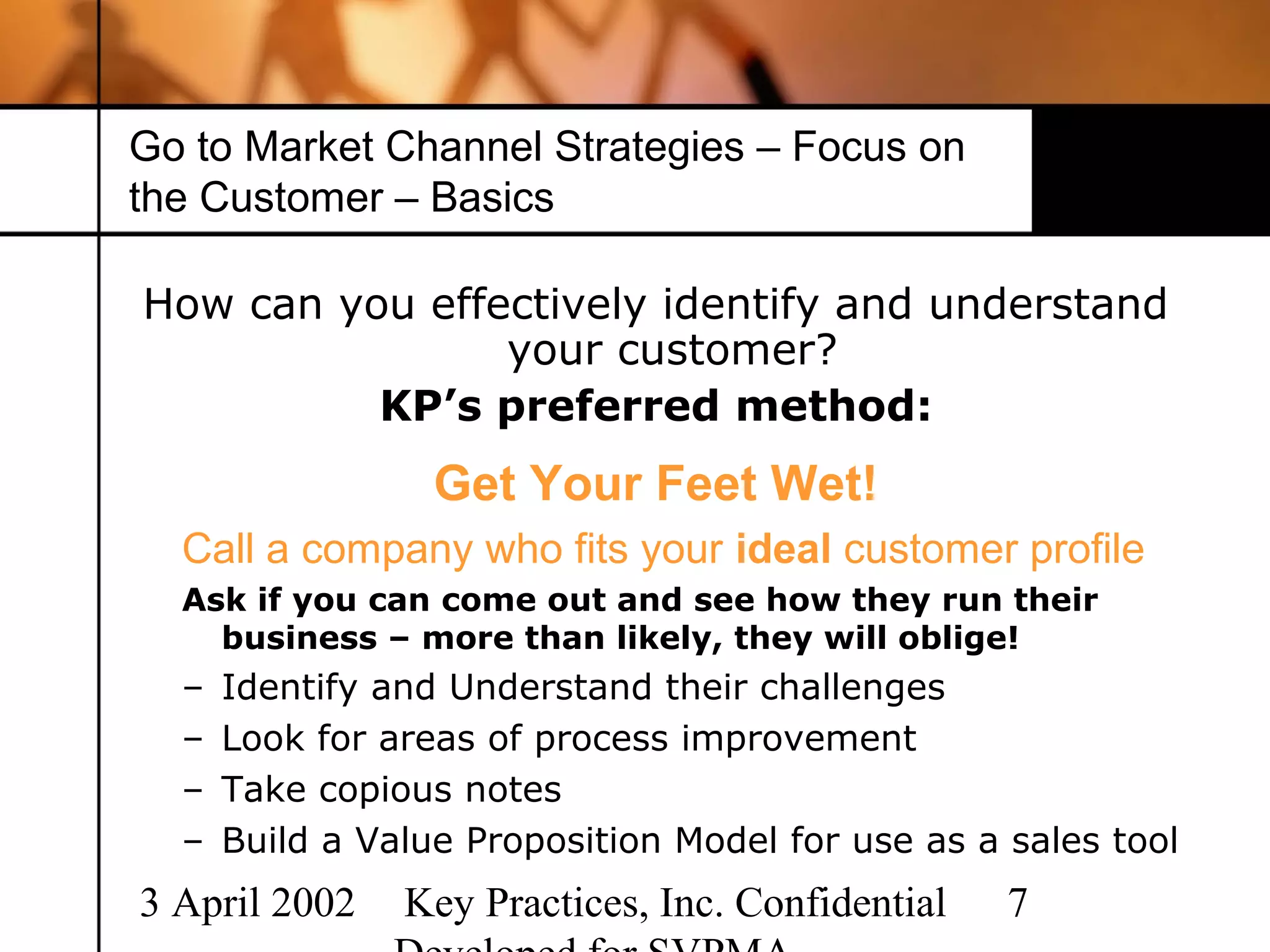 Go to Market Channel Strategies – Focus on
the Customer – Basics

How can you effectively identify and understand
                your customer?
          KP’s preferred method:
                  Get Your Feet Wet!
  Call a company who fits your ideal customer profile
  Ask if you can come out and see how they run their
    business – more than likely, they will oblige!
  –   Identify and Understand their challenges
  –   Look for areas of process improvement
  –   Take copious notes
  –   Build a Value Proposition Model for use as a sales tool
3 April 2002    Key Practices, Inc. Confidential   7
 