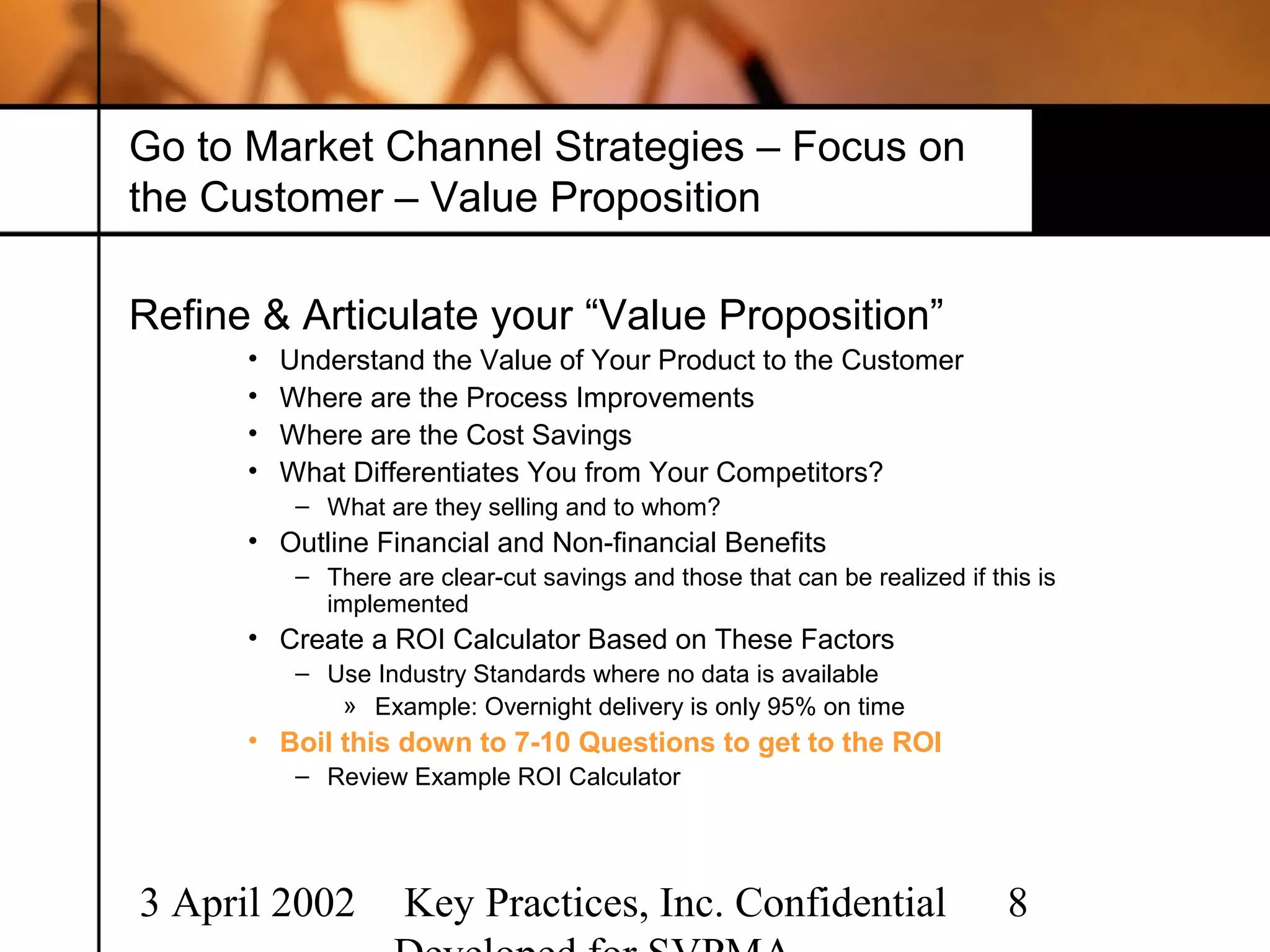 Go to Market Channel Strategies – Focus on
the Customer – Value Proposition

Refine & Articulate your “Value Proposition”
      •   Understand the Value of Your Product to the Customer
      •   Where are the Process Improvements
      •   Where are the Cost Savings
      •   What Differentiates You from Your Competitors?
           – What are they selling and to whom?
      • Outline Financial and Non-financial Benefits
           – There are clear-cut savings and those that can be realized if this is
             implemented
      • Create a ROI Calculator Based on These Factors
           – Use Industry Standards where no data is available
              » Example: Overnight delivery is only 95% on time
      • Boil this down to 7-10 Questions to get to the ROI
           – Review Example ROI Calculator




3 April 2002         Key Practices, Inc. Confidential                        8
 