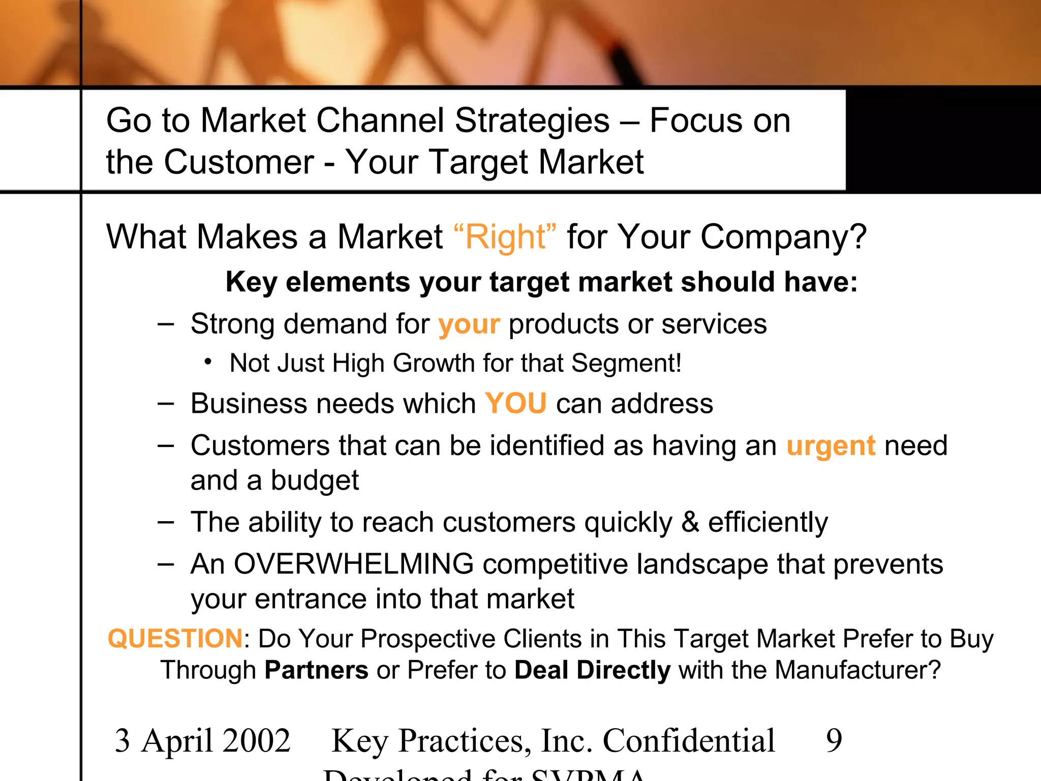 Go to Market Channel Strategies – Focus on
the Customer - Your Target Market

What Makes a Market “Right” for Your Company?
         Key elements your target market should have:
    – Strong demand for your products or services
       • Not Just High Growth for that Segment!
    – Business needs which YOU can address
    – Customers that can be identified as having an urgent need
      and a budget
    – The ability to reach customers quickly & efficiently
    – An OVERWHELMING competitive landscape that prevents
      your entrance into that market
QUESTION: Do Your Prospective Clients in This Target Market Prefer to Buy
   Through Partners or Prefer to Deal Directly with the Manufacturer?

3 April 2002      Key Practices, Inc. Confidential         9
 