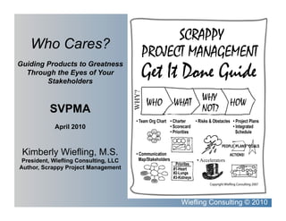 Who Cares?
Guiding Products to Greatness
  Through the Eyes of Your
        Stakeholders




                                       WHY?	
          SVPMA
            April 2010



 Kimberly Wiefling, M.S.
 President, Wiefling Consulting, LLC                •  Accelerators	
Author, Scrappy Project Management




                                                Wiefling Consulting © 2010
 