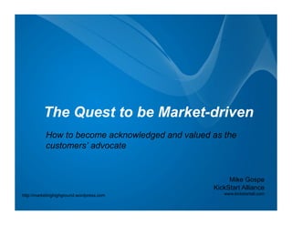 The Quest to be Market-driven
           How to become acknowledged and valued as the
           customers’ advocate


                                                      Mike Gospe
                                                 KickStart Alliance
http://marketinghighground.wordpress.com            www.kickstartall.com
 