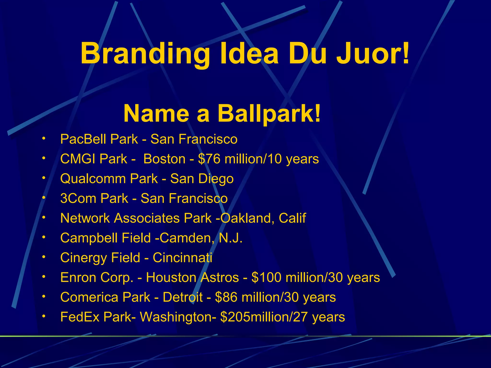 Branding Idea Du Juor!
              Name a Ballpark!
•   PacBell Park - San Francisco
•   CMGI Park - Boston - $76 million/10 years
•   Qualcomm Park - San Diego
•   3Com Park - San Francisco
•   Network Associates Park -Oakland, Calif
•   Campbell Field -Camden, N.J.
•   Cinergy Field - Cincinnati
•   Enron Corp. - Houston Astros - $100 million/30 years
•   Comerica Park - Detroit - $86 million/30 years
•   FedEx Park- Washington- $205million/27 years
 