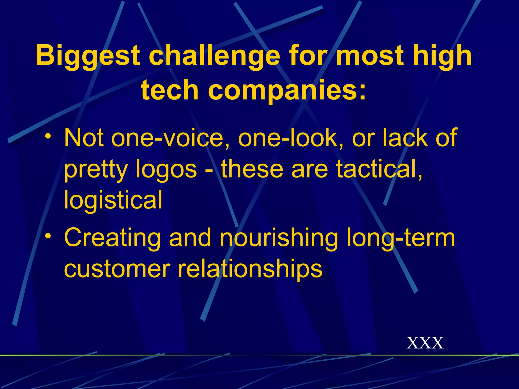 Biggest challenge for most high
       tech companies:
• Not one-voice, one-look, or lack of
  pretty logos - these are tactical,
  logistical
• Creating and nourishing long-term
  customer relationships

                                XXX
 