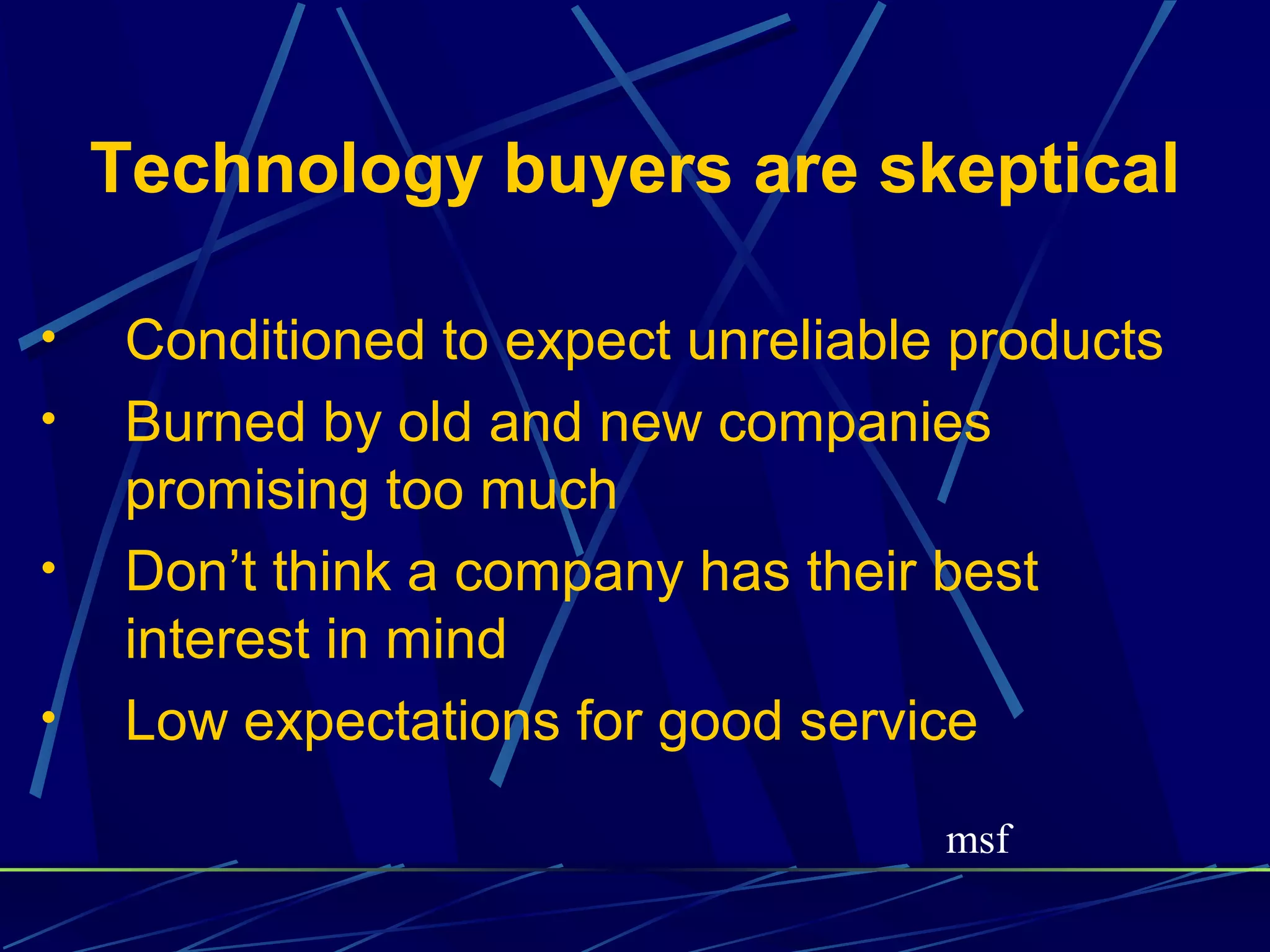 Technology buyers are skeptical

•    Conditioned to expect unreliable products
•    Burned by old and new companies
     promising too much
•    Don’t think a company has their best
     interest in mind
•    Low expectations for good service

                                     msf
 