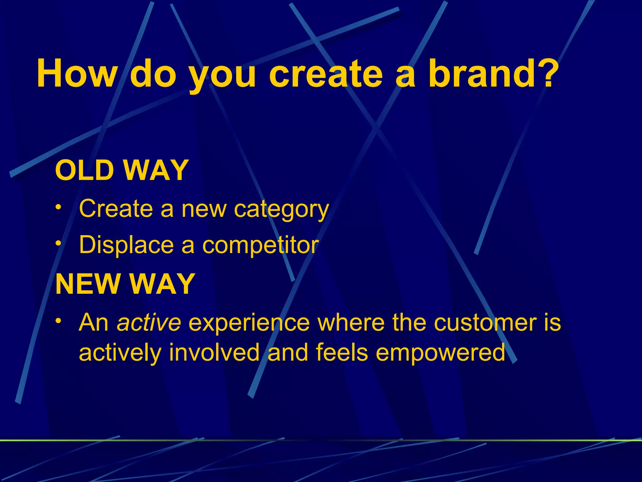 How do you create a brand?

OLD WAY
• Create a new category
• Displace a competitor

NEW WAY
• An active experience where the customer is
  actively involved and feels empowered
 