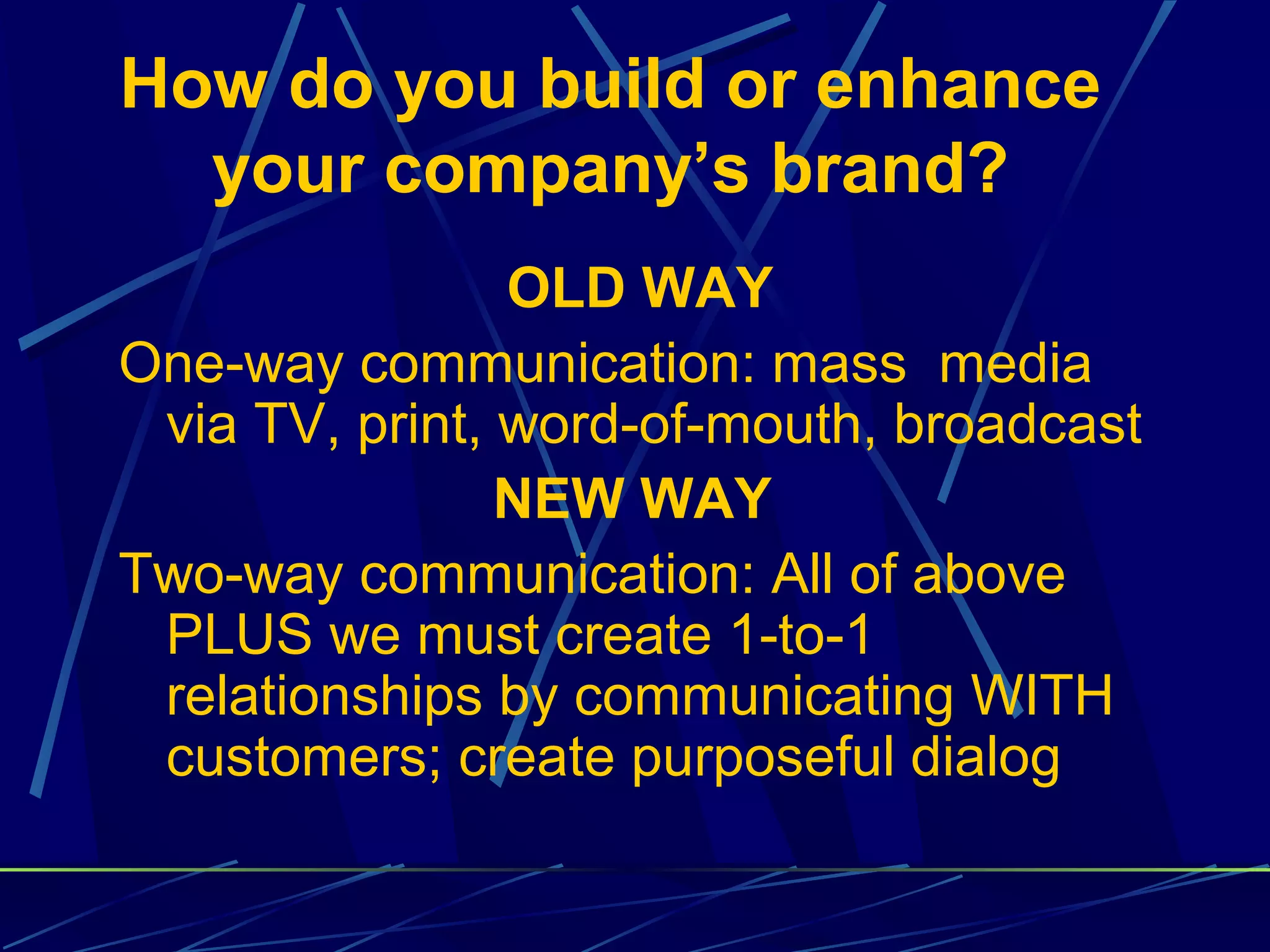 How do you build or enhance
  your company’s brand?
                OLD WAY
One-way communication: mass media
 via TV, print, word-of-mouth, broadcast
                NEW WAY
Two-way communication: All of above
 PLUS we must create 1-to-1
 relationships by communicating WITH
 customers; create purposeful dialog
 
