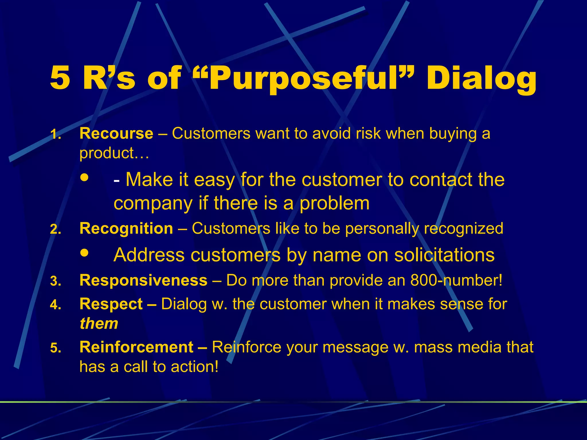 5 R’s of “Purposeful” Dialog
1.   Recourse – Customers want to avoid risk when buying a
     product…
        - Make it easy for the customer to contact the
         company if there is a problem
2.   Recognition – Customers like to be personally recognized
        Address customers by name on solicitations
3.   Responsiveness – Do more than provide an 800-number!
4.   Respect – Dialog w. the customer when it makes sense for
     them
5.   Reinforcement – Reinforce your message w. mass media that
     has a call to action!
 