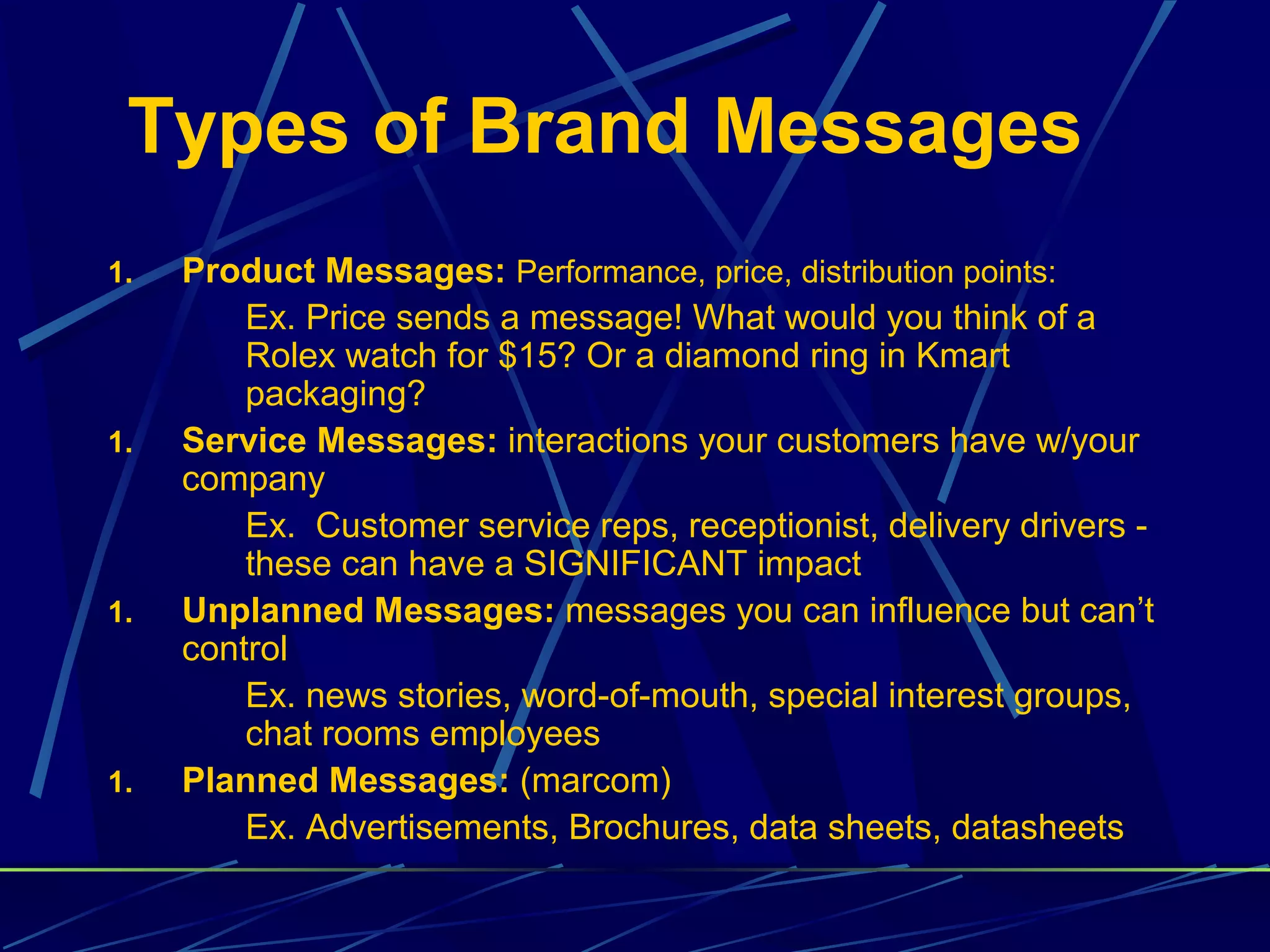 Types of Brand Messages
1.   Product Messages: Performance, price, distribution points:
         Ex. Price sends a message! What would you think of a
         Rolex watch for $15? Or a diamond ring in Kmart
         packaging?
1.   Service Messages: interactions your customers have w/your
     company
         Ex. Customer service reps, receptionist, delivery drivers -
         these can have a SIGNIFICANT impact
1.   Unplanned Messages: messages you can influence but can’t
     control
         Ex. news stories, word-of-mouth, special interest groups,
         chat rooms employees
1.   Planned Messages: (marcom)
         Ex. Advertisements, Brochures, data sheets, datasheets
 